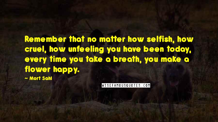 Mort Sahl Quotes: Remember that no matter how selfish, how cruel, how unfeeling you have been today, every time you take a breath, you make a flower happy.