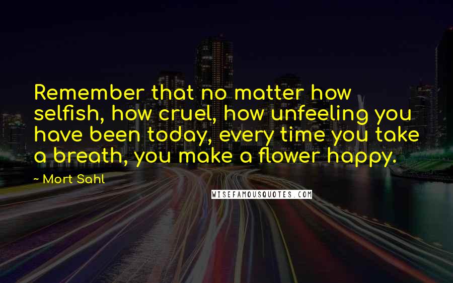 Mort Sahl Quotes: Remember that no matter how selfish, how cruel, how unfeeling you have been today, every time you take a breath, you make a flower happy.