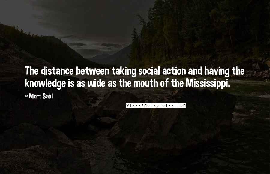 Mort Sahl Quotes: The distance between taking social action and having the knowledge is as wide as the mouth of the Mississippi.