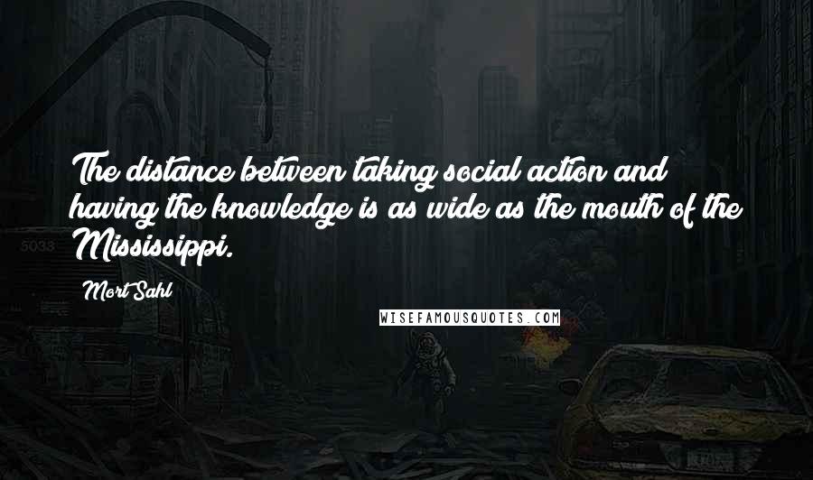 Mort Sahl Quotes: The distance between taking social action and having the knowledge is as wide as the mouth of the Mississippi.