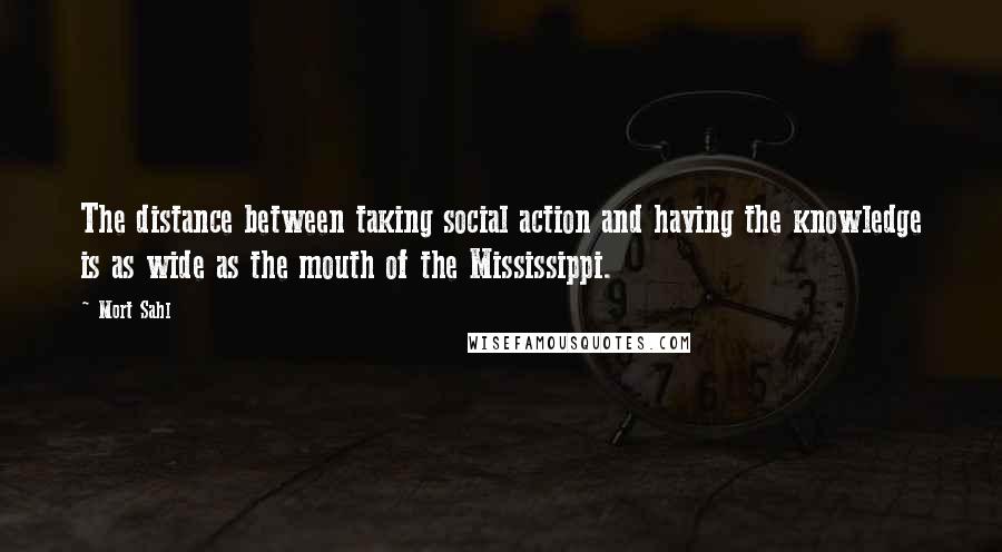 Mort Sahl Quotes: The distance between taking social action and having the knowledge is as wide as the mouth of the Mississippi.