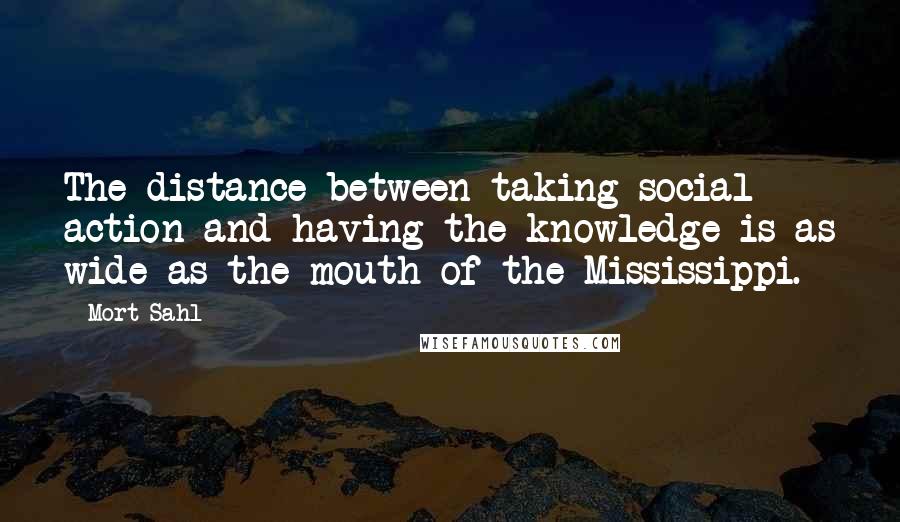 Mort Sahl Quotes: The distance between taking social action and having the knowledge is as wide as the mouth of the Mississippi.