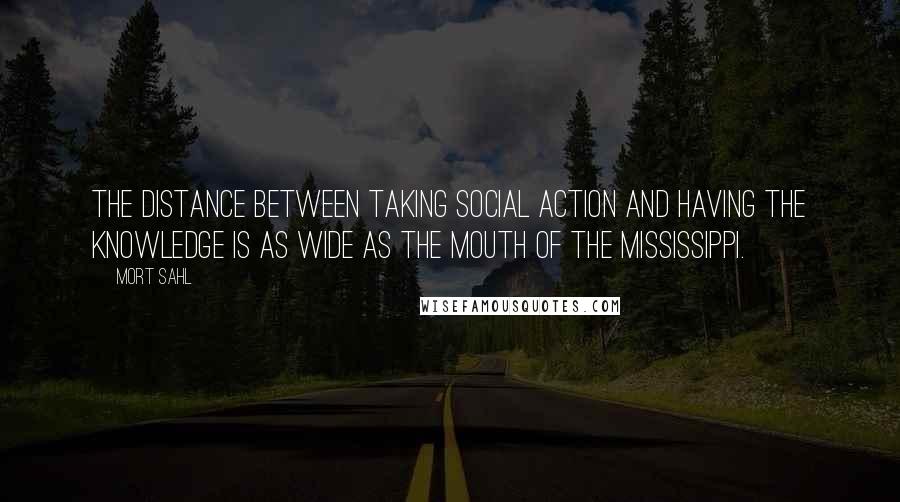 Mort Sahl Quotes: The distance between taking social action and having the knowledge is as wide as the mouth of the Mississippi.