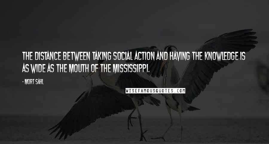 Mort Sahl Quotes: The distance between taking social action and having the knowledge is as wide as the mouth of the Mississippi.