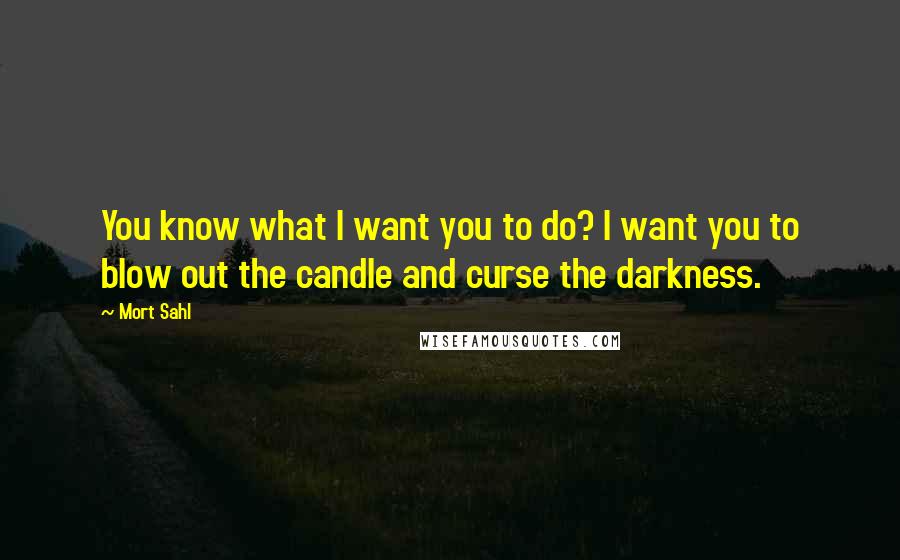 Mort Sahl Quotes: You know what I want you to do? I want you to blow out the candle and curse the darkness.