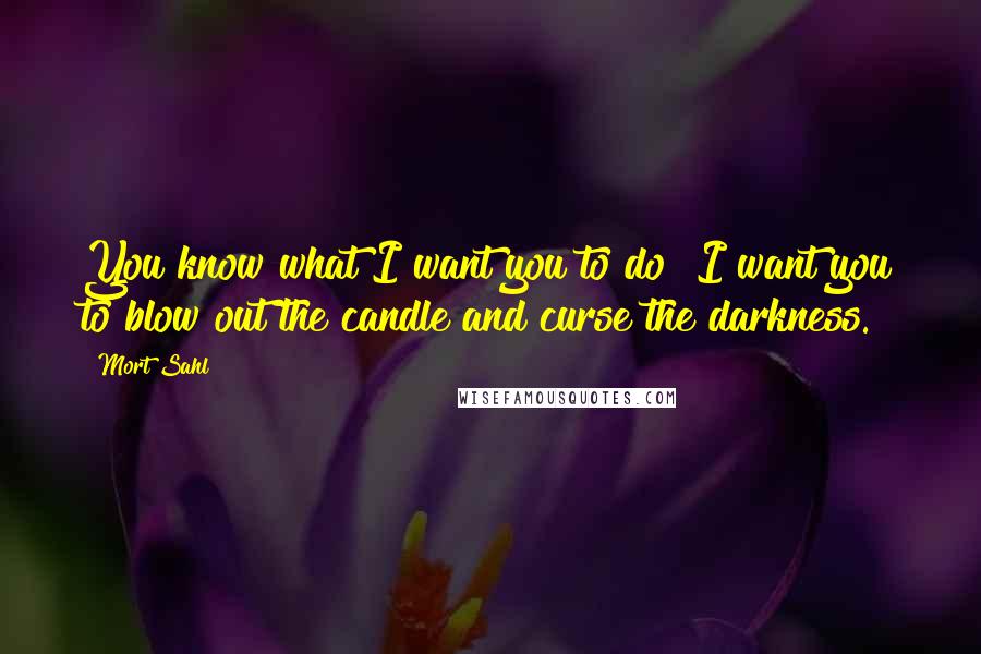 Mort Sahl Quotes: You know what I want you to do? I want you to blow out the candle and curse the darkness.
