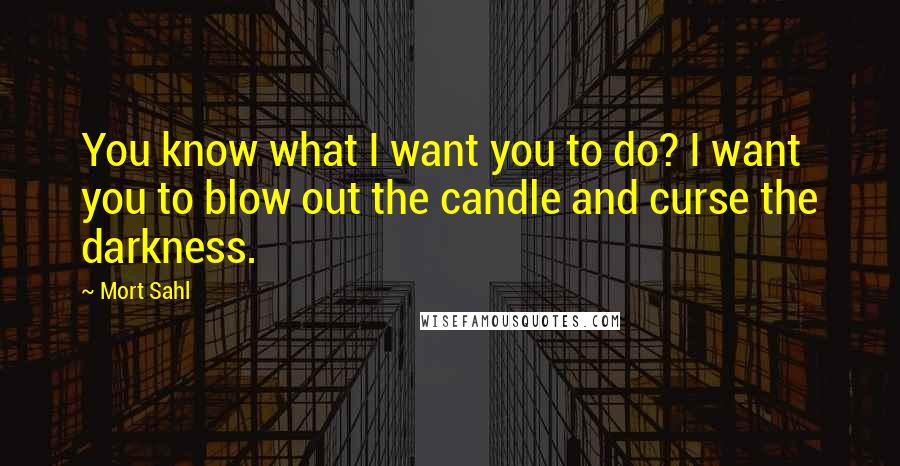 Mort Sahl Quotes: You know what I want you to do? I want you to blow out the candle and curse the darkness.