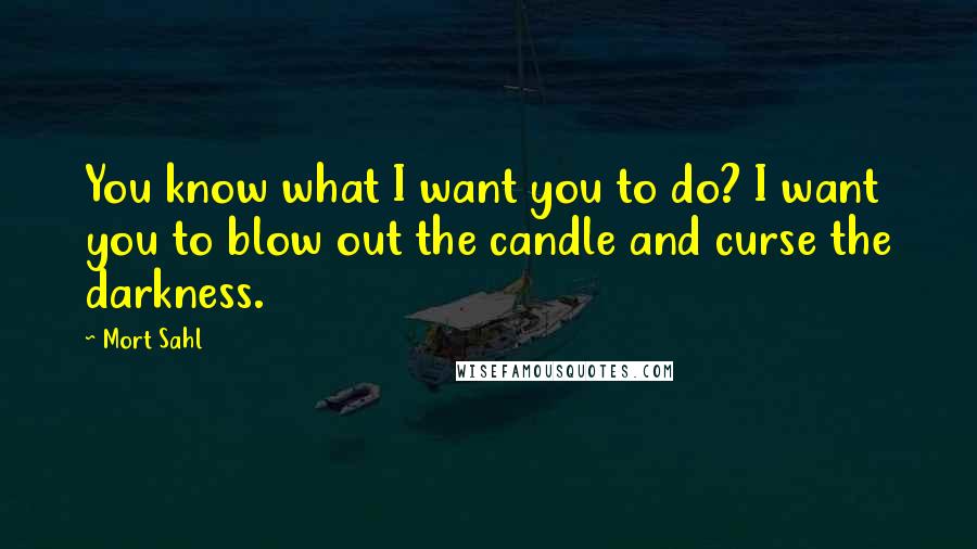 Mort Sahl Quotes: You know what I want you to do? I want you to blow out the candle and curse the darkness.