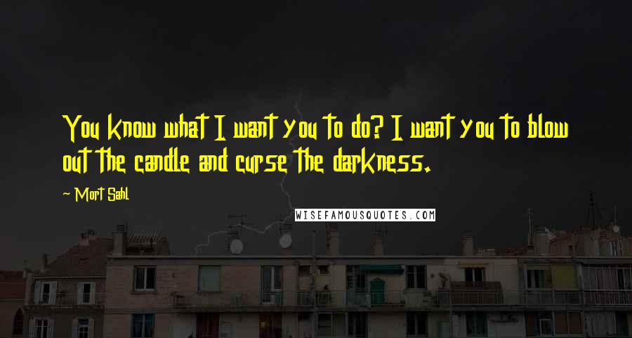 Mort Sahl Quotes: You know what I want you to do? I want you to blow out the candle and curse the darkness.