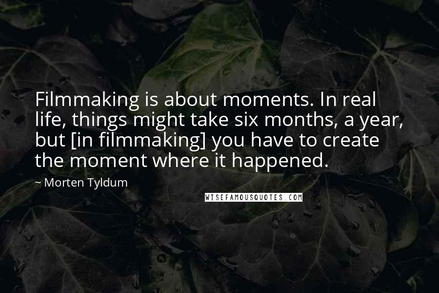 Morten Tyldum Quotes: Filmmaking is about moments. In real life, things might take six months, a year, but [in filmmaking] you have to create the moment where it happened.