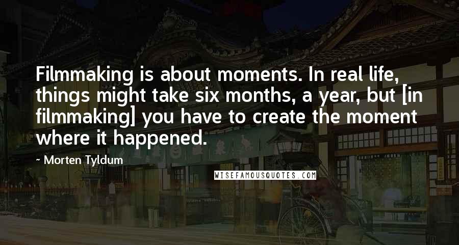 Morten Tyldum Quotes: Filmmaking is about moments. In real life, things might take six months, a year, but [in filmmaking] you have to create the moment where it happened.