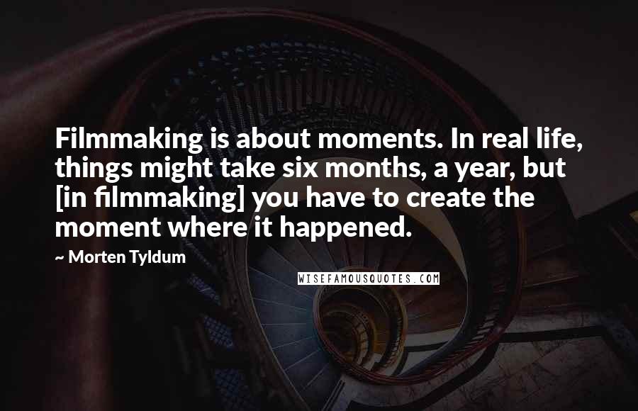 Morten Tyldum Quotes: Filmmaking is about moments. In real life, things might take six months, a year, but [in filmmaking] you have to create the moment where it happened.