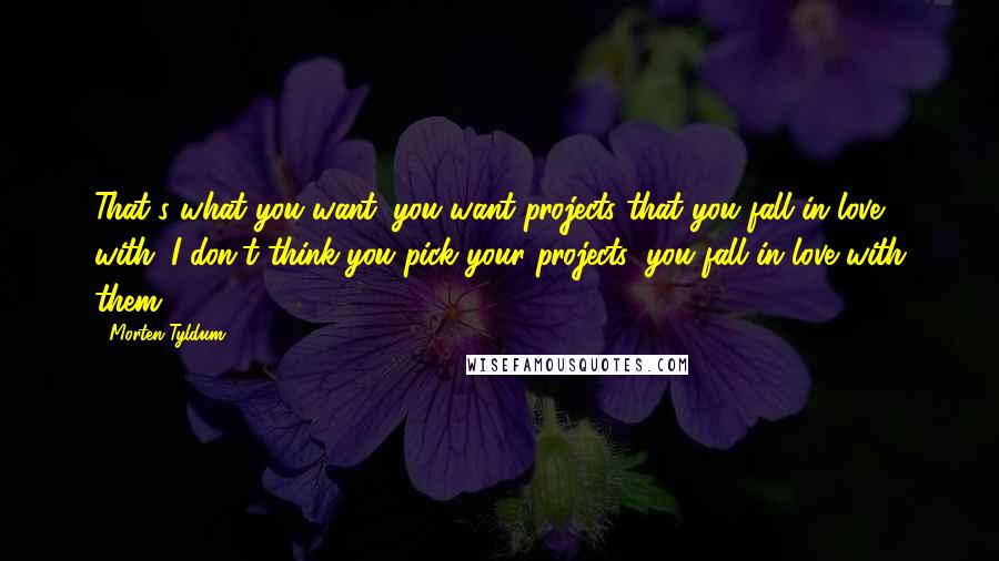 Morten Tyldum Quotes: That's what you want: you want projects that you fall in love with. I don't think you pick your projects; you fall in love with them.