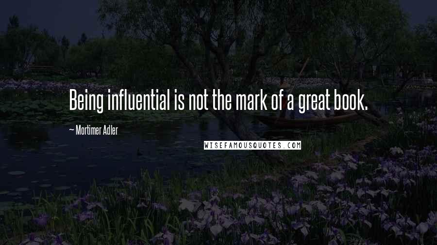 Mortimer Adler Quotes: Being influential is not the mark of a great book.