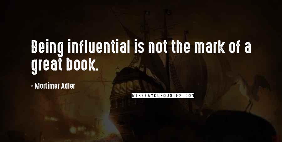 Mortimer Adler Quotes: Being influential is not the mark of a great book.