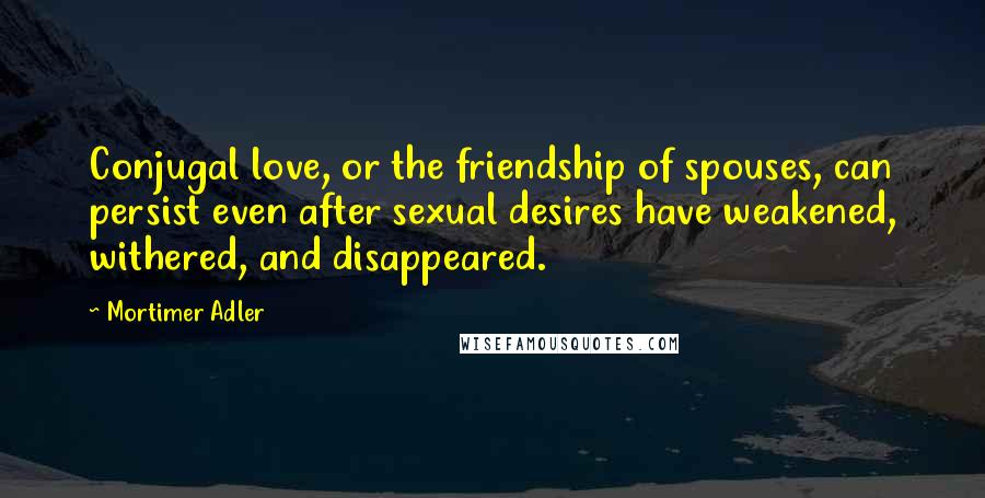 Mortimer Adler Quotes: Conjugal love, or the friendship of spouses, can persist even after sexual desires have weakened, withered, and disappeared.