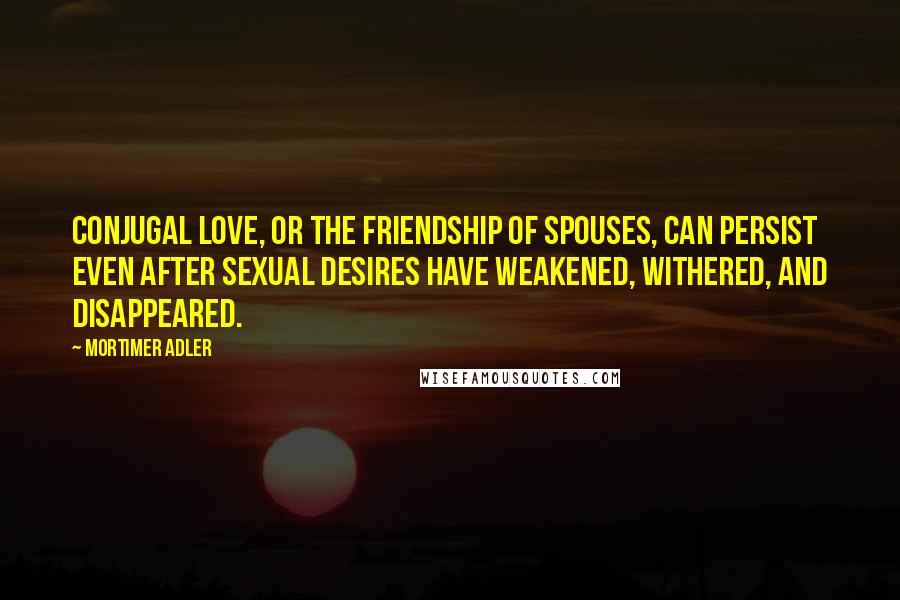 Mortimer Adler Quotes: Conjugal love, or the friendship of spouses, can persist even after sexual desires have weakened, withered, and disappeared.