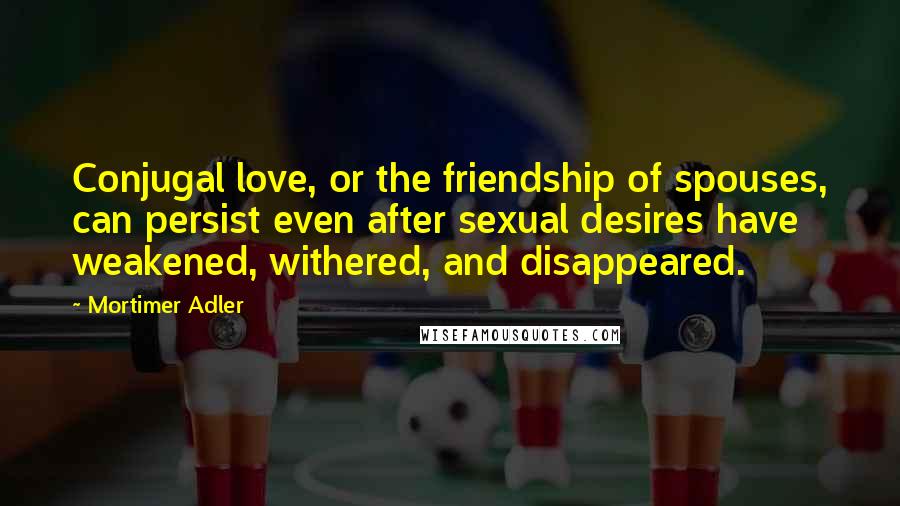 Mortimer Adler Quotes: Conjugal love, or the friendship of spouses, can persist even after sexual desires have weakened, withered, and disappeared.