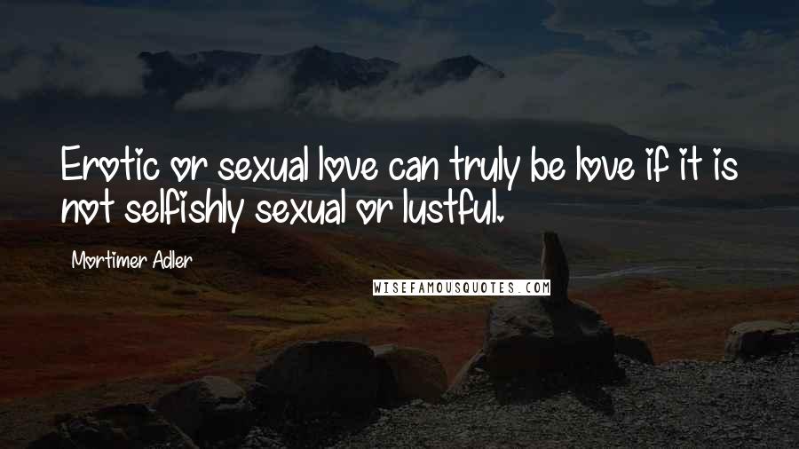 Mortimer Adler Quotes: Erotic or sexual love can truly be love if it is not selfishly sexual or lustful.