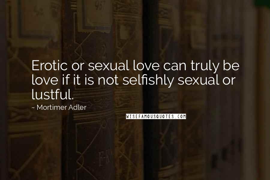 Mortimer Adler Quotes: Erotic or sexual love can truly be love if it is not selfishly sexual or lustful.