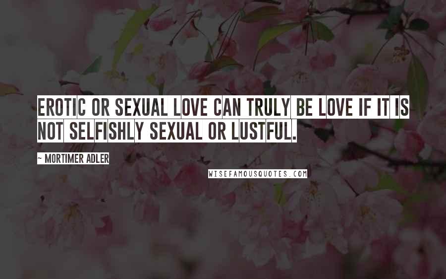 Mortimer Adler Quotes: Erotic or sexual love can truly be love if it is not selfishly sexual or lustful.