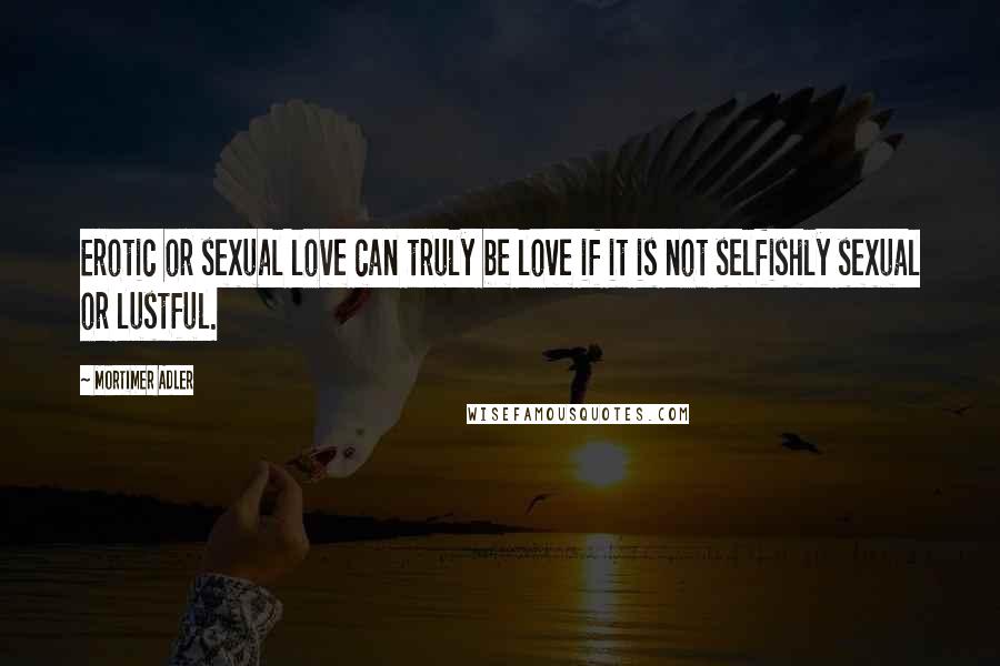 Mortimer Adler Quotes: Erotic or sexual love can truly be love if it is not selfishly sexual or lustful.