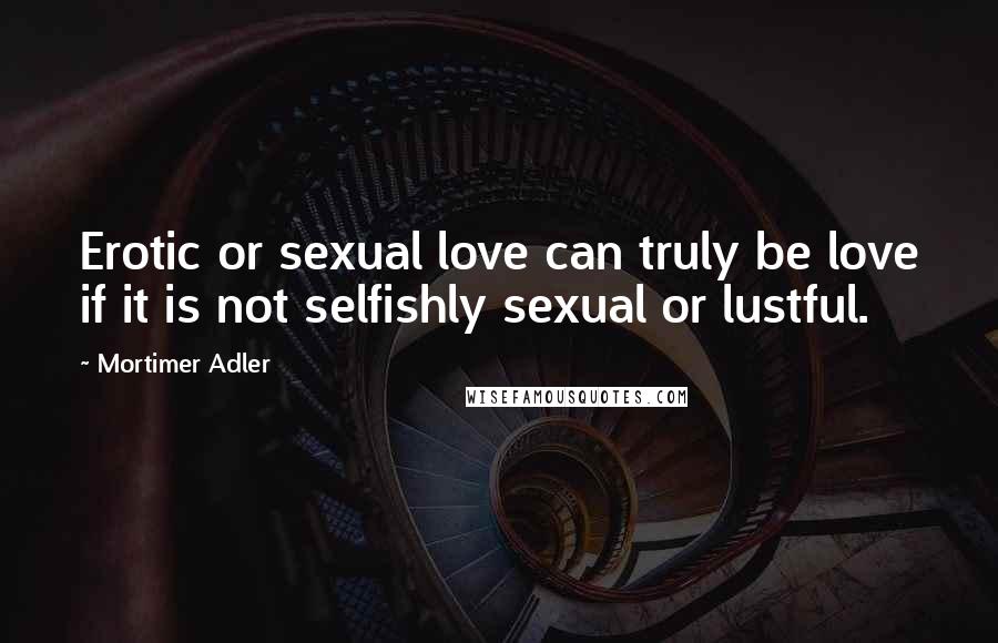 Mortimer Adler Quotes: Erotic or sexual love can truly be love if it is not selfishly sexual or lustful.