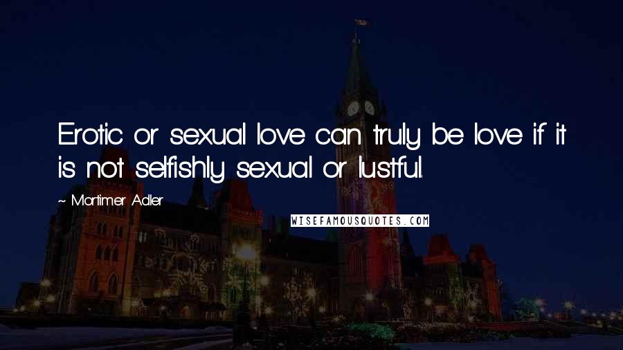 Mortimer Adler Quotes: Erotic or sexual love can truly be love if it is not selfishly sexual or lustful.