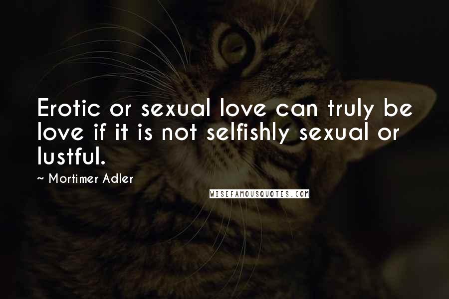 Mortimer Adler Quotes: Erotic or sexual love can truly be love if it is not selfishly sexual or lustful.