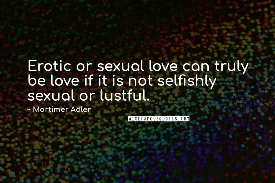 Mortimer Adler Quotes: Erotic or sexual love can truly be love if it is not selfishly sexual or lustful.