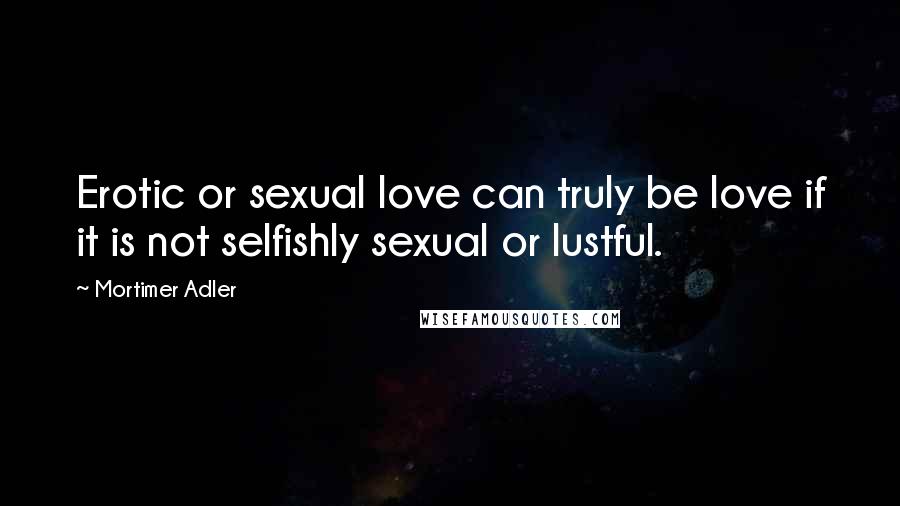 Mortimer Adler Quotes: Erotic or sexual love can truly be love if it is not selfishly sexual or lustful.