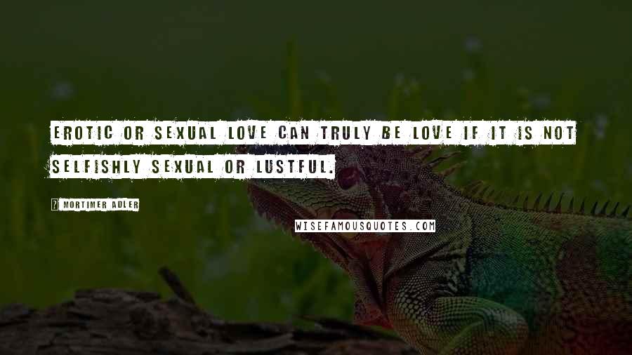 Mortimer Adler Quotes: Erotic or sexual love can truly be love if it is not selfishly sexual or lustful.