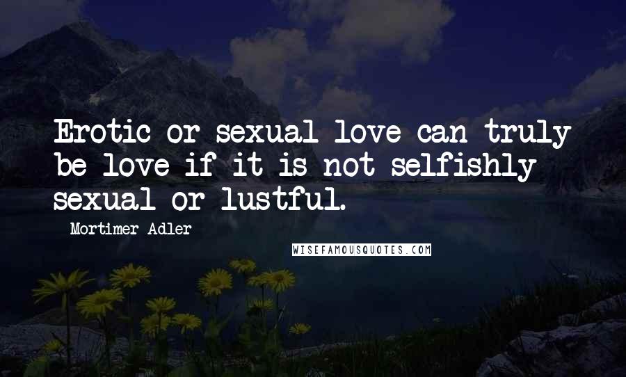 Mortimer Adler Quotes: Erotic or sexual love can truly be love if it is not selfishly sexual or lustful.