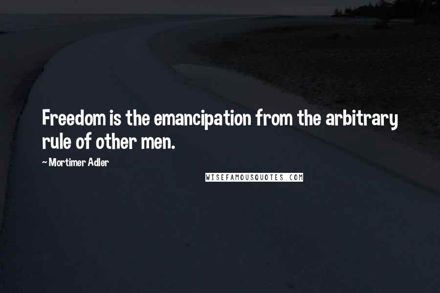 Mortimer Adler Quotes: Freedom is the emancipation from the arbitrary rule of other men.