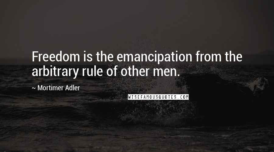 Mortimer Adler Quotes: Freedom is the emancipation from the arbitrary rule of other men.