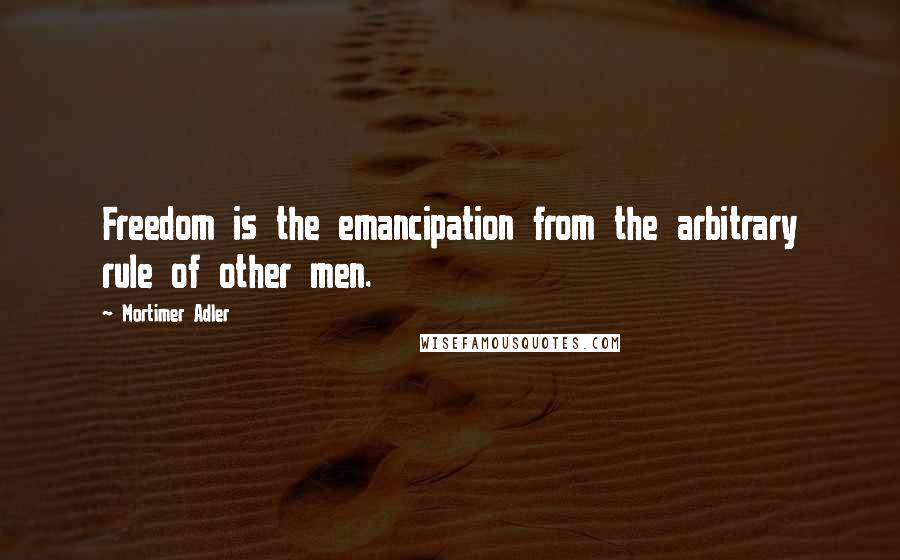 Mortimer Adler Quotes: Freedom is the emancipation from the arbitrary rule of other men.