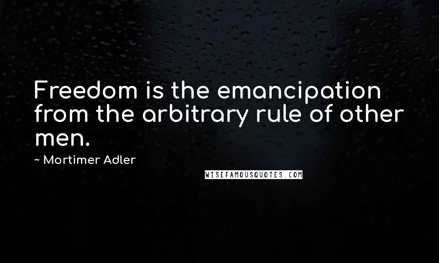 Mortimer Adler Quotes: Freedom is the emancipation from the arbitrary rule of other men.