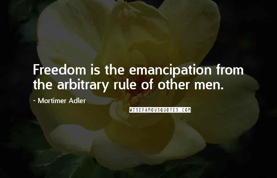 Mortimer Adler Quotes: Freedom is the emancipation from the arbitrary rule of other men.