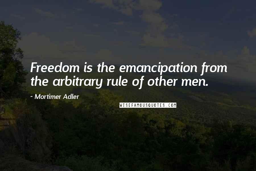 Mortimer Adler Quotes: Freedom is the emancipation from the arbitrary rule of other men.