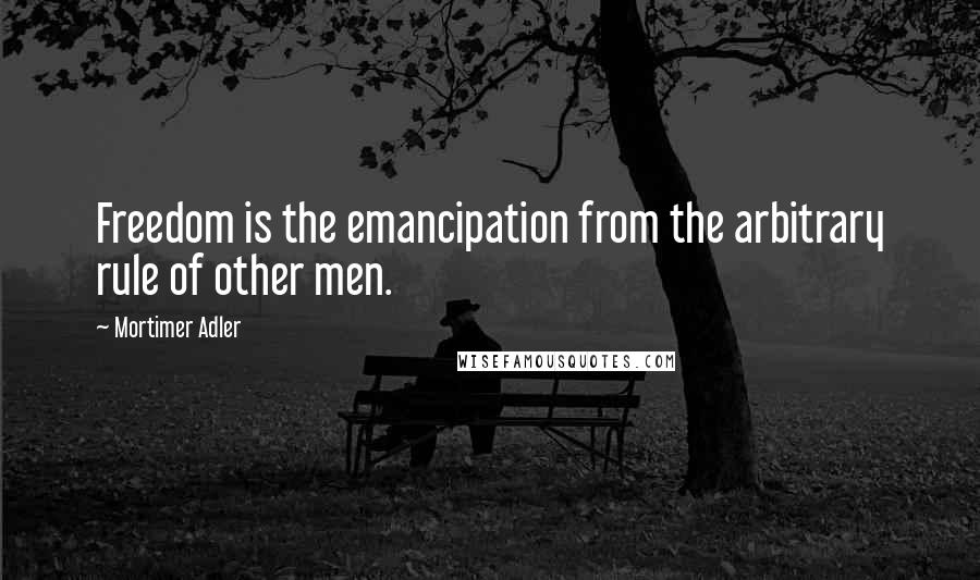 Mortimer Adler Quotes: Freedom is the emancipation from the arbitrary rule of other men.