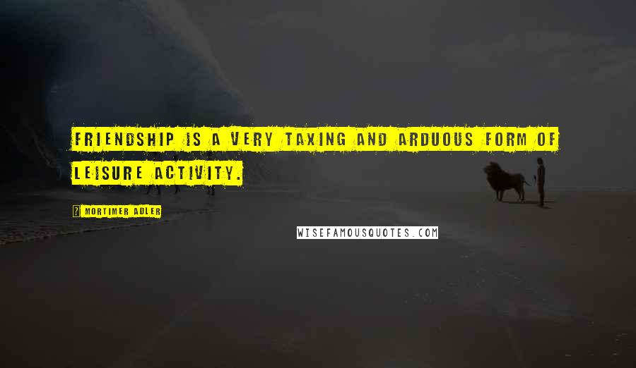 Mortimer Adler Quotes: Friendship is a very taxing and arduous form of leisure activity.