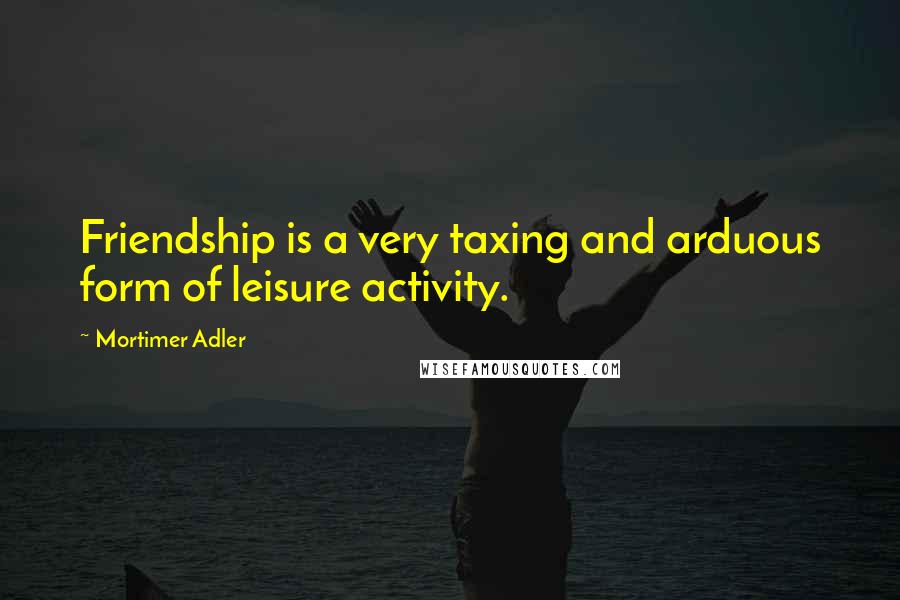 Mortimer Adler Quotes: Friendship is a very taxing and arduous form of leisure activity.