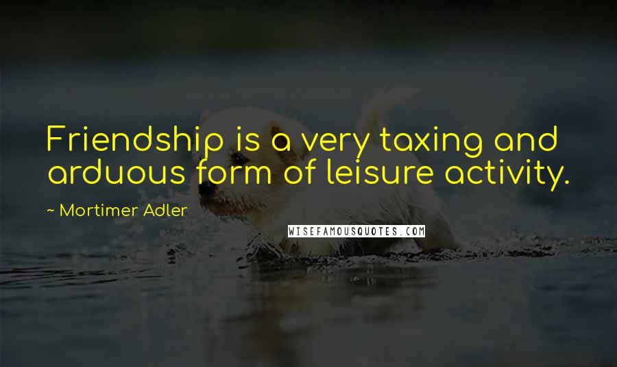 Mortimer Adler Quotes: Friendship is a very taxing and arduous form of leisure activity.