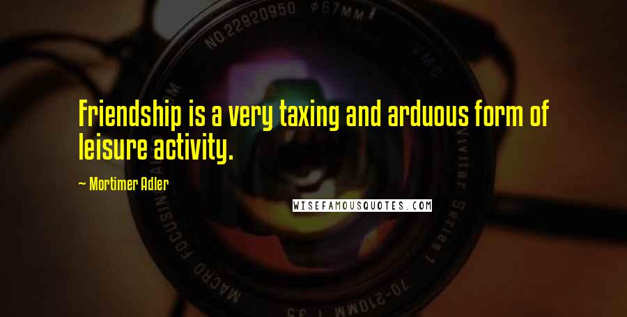 Mortimer Adler Quotes: Friendship is a very taxing and arduous form of leisure activity.