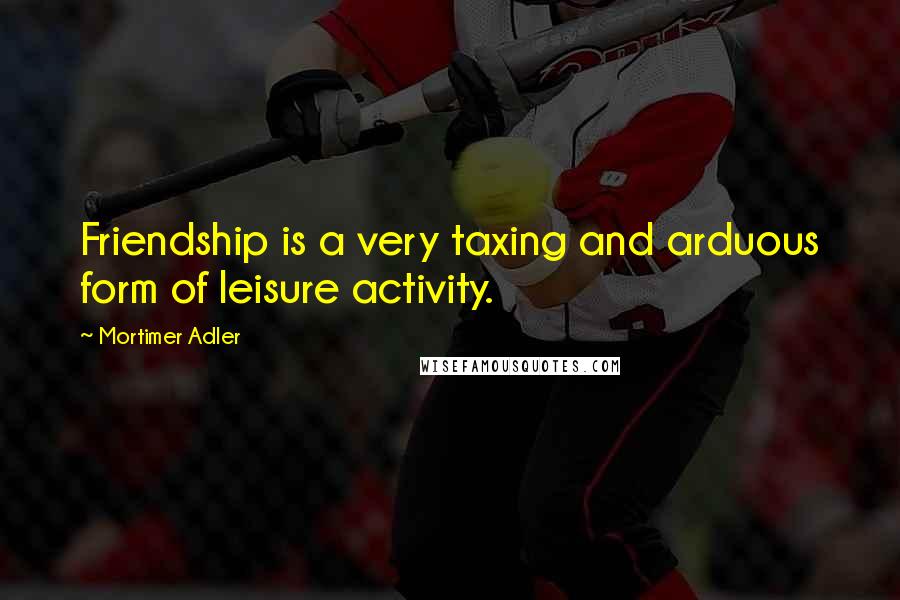 Mortimer Adler Quotes: Friendship is a very taxing and arduous form of leisure activity.