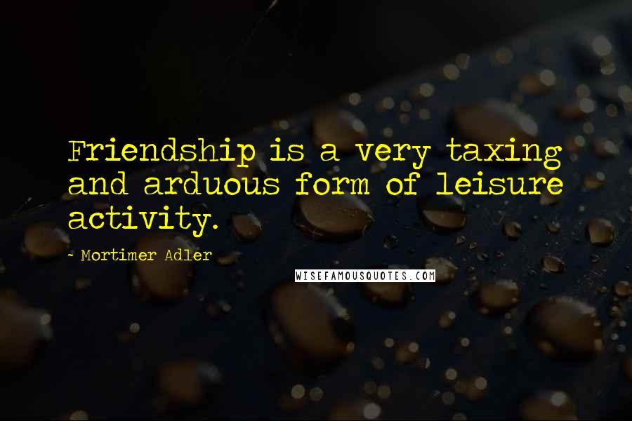 Mortimer Adler Quotes: Friendship is a very taxing and arduous form of leisure activity.