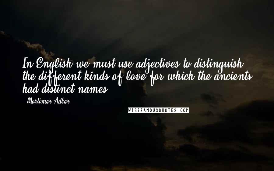 Mortimer Adler Quotes: In English we must use adjectives to distinguish the different kinds of love for which the ancients had distinct names.