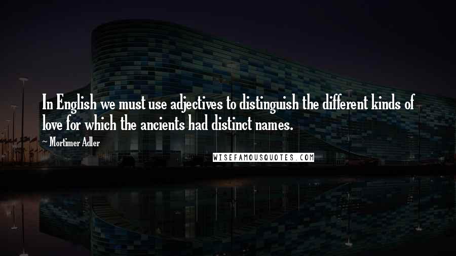 Mortimer Adler Quotes: In English we must use adjectives to distinguish the different kinds of love for which the ancients had distinct names.