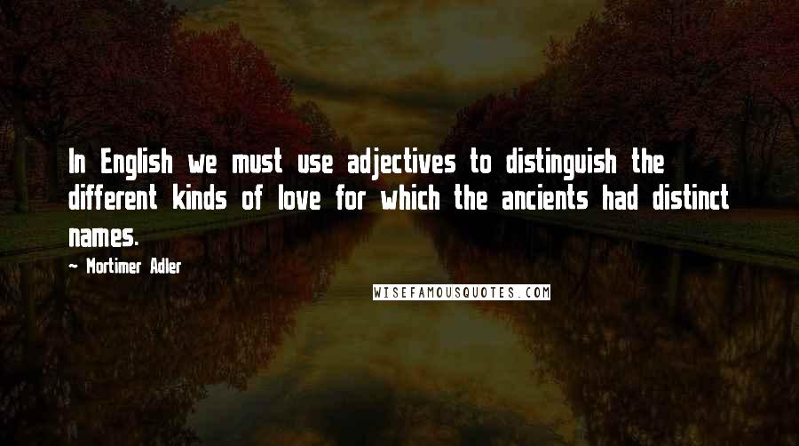 Mortimer Adler Quotes: In English we must use adjectives to distinguish the different kinds of love for which the ancients had distinct names.