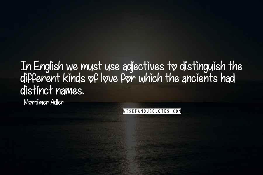 Mortimer Adler Quotes: In English we must use adjectives to distinguish the different kinds of love for which the ancients had distinct names.